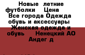 Новые, летние футболки  › Цена ­ 500 - Все города Одежда, обувь и аксессуары » Женская одежда и обувь   . Ненецкий АО,Андег д.